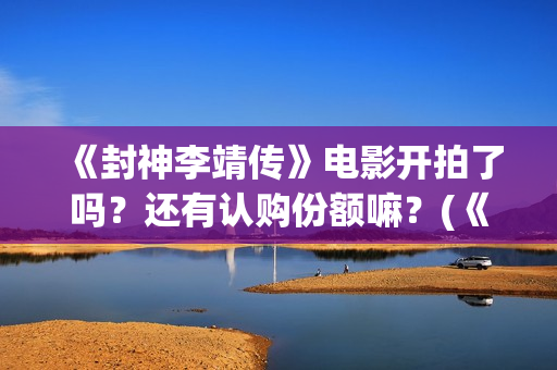 《封神李靖传》电影开拍了吗？还有认购份额嘛？(《封神李靖传》百度百科)