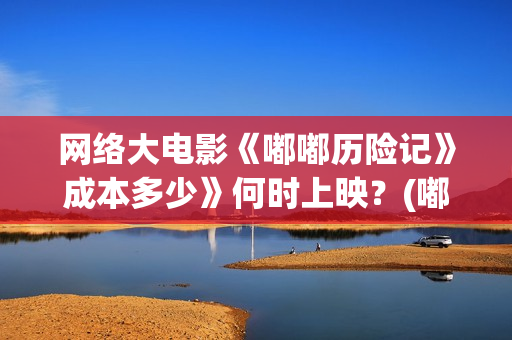 网络大电影《嘟嘟历险记》成本多少》何时上映？(嘟嘟大电影动画片)