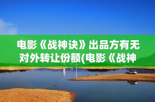 电影《战神诀》出品方有无对外转让份额(电影《战神诀》李幼斌)