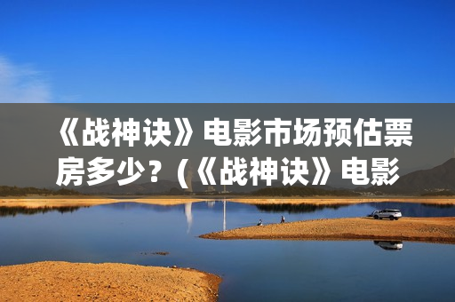 《战神诀》电影市场预估票房多少？(《战神诀》电影免费观看)