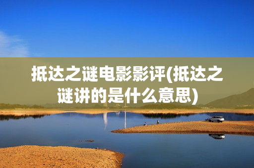 抵达之谜电影影评(抵达之谜讲的是什么意思)