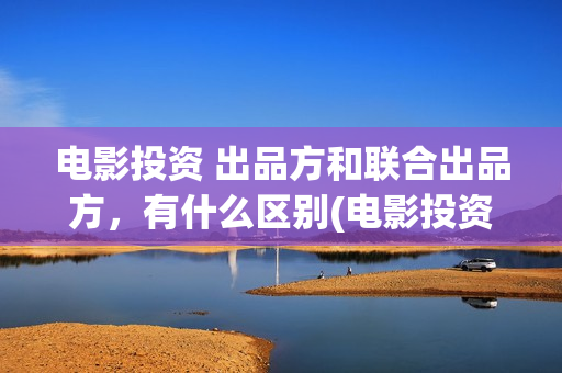 电影投资 出品方和联合出品方，有什么区别(电影投资出品方和制作方)