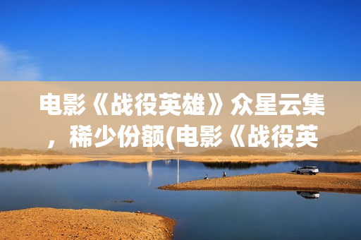 电影《战役英雄》众星云集，稀少份额(电影《战役英雄》完整版)