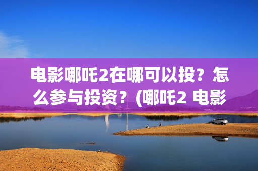 电影哪吒2在哪可以投？怎么参与投资？(哪吒2 电影)
