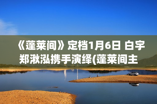 《蓬莱间》定档1月6日 白宇郑湫泓携手演绎(蓬莱间主演是谁)