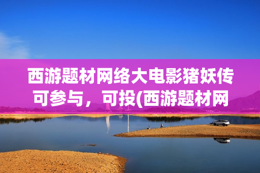 西游题材网络大电影猪妖传可参与，可投(西游题材网络小说)
