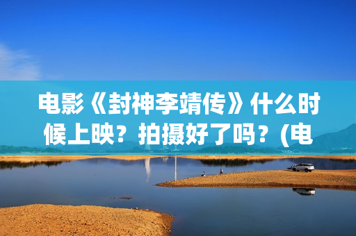 电影《封神李靖传》什么时候上映？拍摄好了吗？(电影《封神李靖》在线看)
