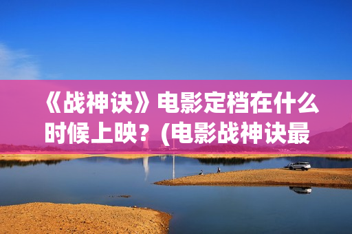 《战神诀》电影定档在什么时候上映？(电影战神诀最新进展)