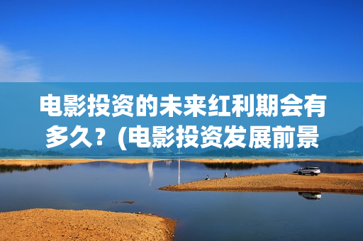 电影投资的未来红利期会有多久？(电影投资发展前景)