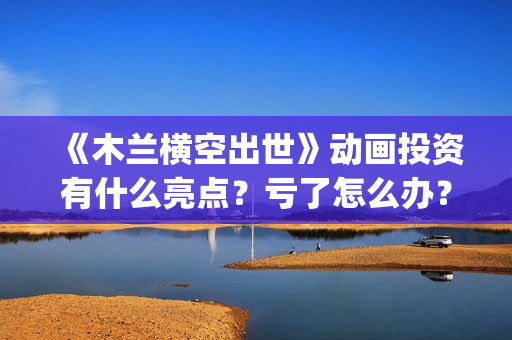 《木兰横空出世》动画投资有什么亮点？亏了怎么办？(木兰横空出世抢先版)
