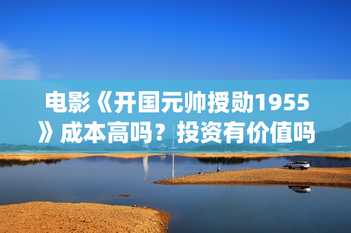 电影《开国元帅授勋1955》成本高吗？投资有价值吗(电影《开国元帅》演员表)