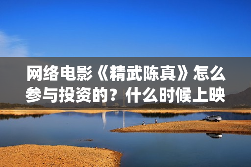 网络电影《精武陈真》怎么参与投资的？什么时候上映？(精武系列电影)