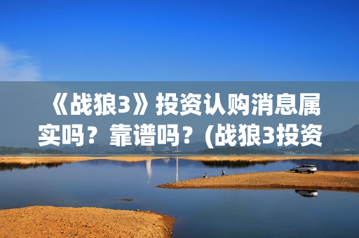 《战狼3》投资认购消息属实吗？靠谱吗？(战狼3投资成本)