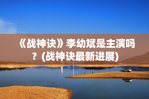 《战神诀》李幼斌是主演吗？(战神诀最新进展)