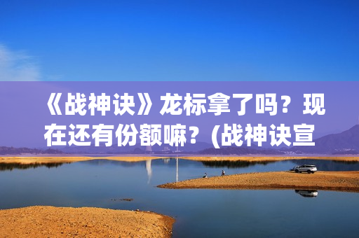 《战神诀》龙标拿了吗？现在还有份额嘛？(战神诀宣传片)
