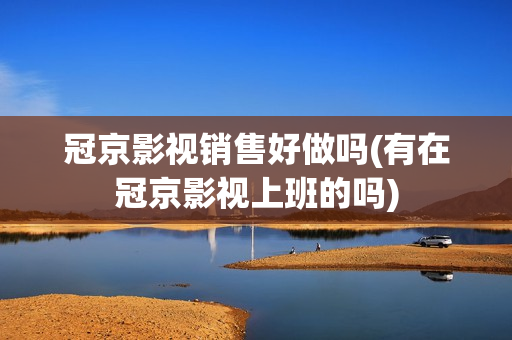冠京影视销售好做吗(有在冠京影视上班的吗)