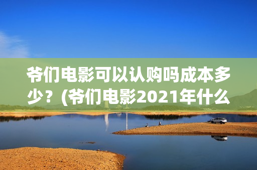 爷们电影可以认购吗成本多少？(爷们电影2021年什么时候上映)