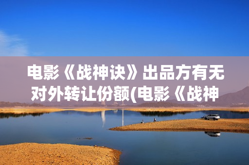 电影《战神诀》出品方有无对外转让份额(电影《战神诀》完整版免费观看)