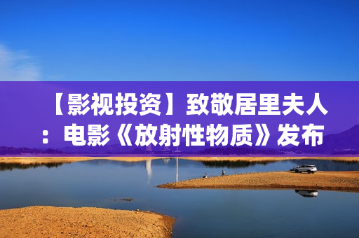 【影视投资】致敬居里夫人：电影《放射性物质》发布影片海报(影视投资资讯)