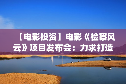 【电影投资】电影《检察风云》项目发布会：力求打造下一个《无间道》(电影投资平台列表)
