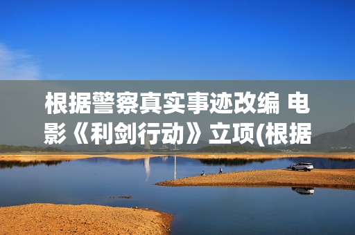 根据警察真实事迹改编 电影《利剑行动》立项(根据真实故事改编的警察电视剧)