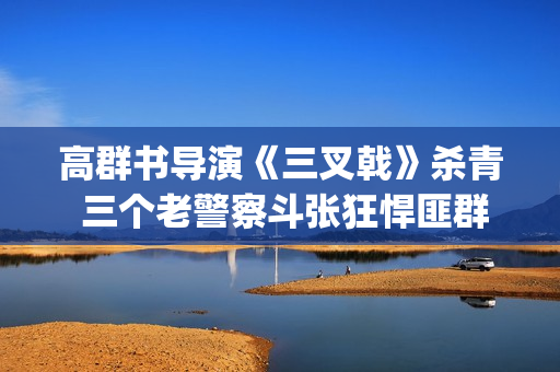 高群书导演《三叉戟》杀青 三个老警察斗张狂悍匪群团(高群书导演的警匪片)