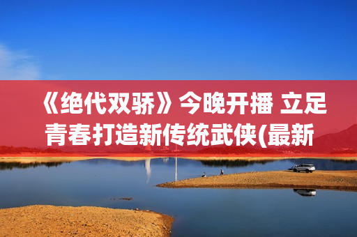 《绝代双骄》今晚开播 立足青春打造新传统武侠(最新的绝代双骄)