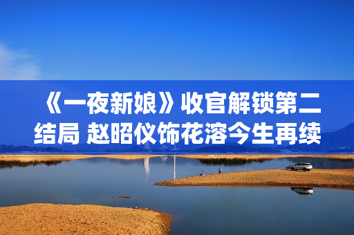 《一夜新娘》收官解锁第二结局 赵昭仪饰花溶今生再续未了前缘(一夜新娘现代片)
