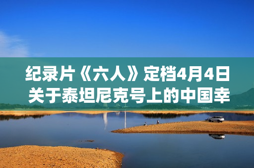 纪录片《六人》定档4月4日 关于泰坦尼克号上的中国幸存者(纪录片《六人》内容简介)