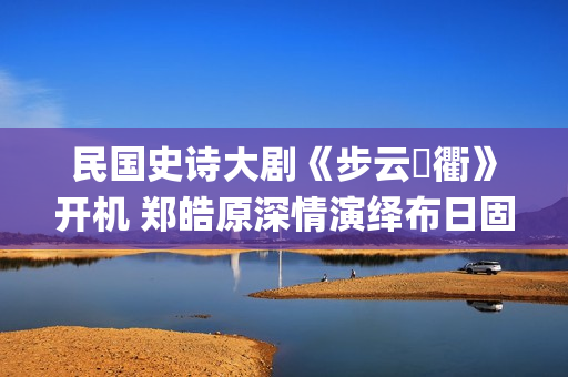 民国史诗大剧《步云‌衢》开机 郑皓原深情演绎布日固德(民国 历史剧)
