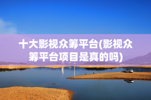 十大影视众筹平台(影视众筹平台项目是真的吗)