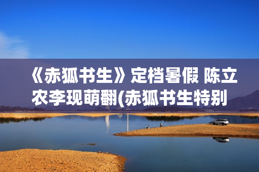 《赤狐书生》定档暑假 陈立农李现萌翻(赤狐书生特别出演)