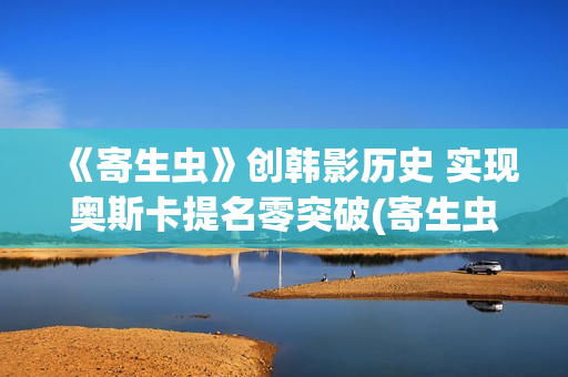 《寄生虫》创韩影历史 实现奥斯卡提名零突破(寄生虫编剧是谁)