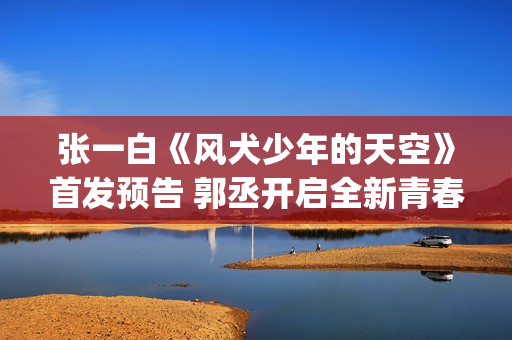 张一白《风犬少年的天空》首发预告 郭丞开启全新青春旅程(风犬少年的天空导演张一白)
