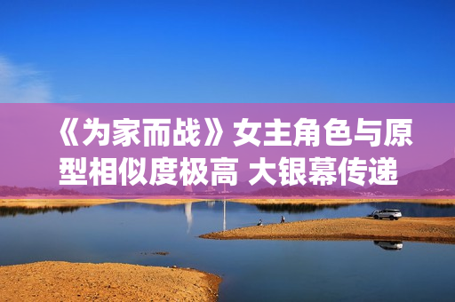 《为家而战》女主角色与原型相似度极高 大银幕传递青春热血(《为家而战》女演员是谁)