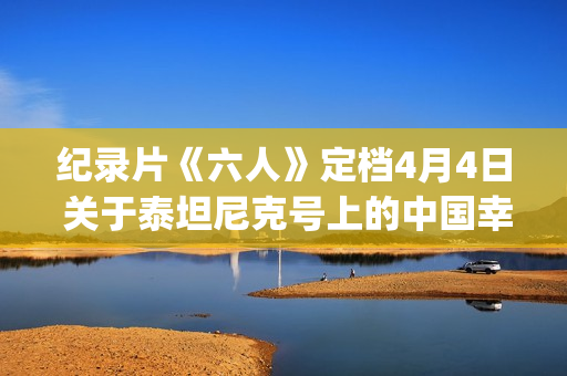 纪录片《六人》定档4月4日 关于泰坦尼克号上的中国幸存者(6人纪录片完整版) 纪录片《六人》定档4月4日 关于泰坦尼克号上的中国幸存者(6人纪录片完整版)