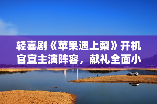 轻喜剧《苹果遇上梨》开机官宣主演阵容，献礼全面小康(遇到苹果)