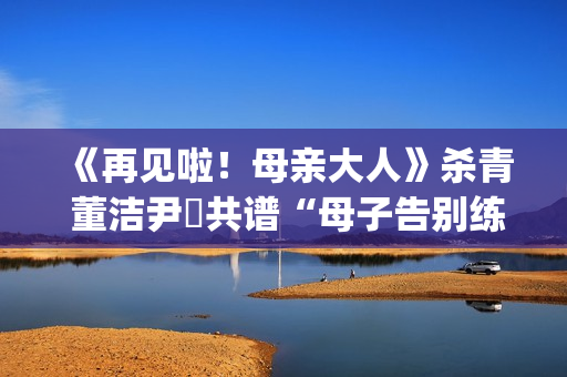 《再见啦！母亲大人》杀青 董洁尹昉共谱“母子告别练习曲”(再见啦母亲大人主演)