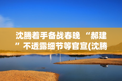 沈腾着手备战春晚 “郝建”不透露细节等官宣(沈腾春晚抢台词)