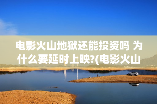 电影火山地狱还能投资吗 为什么要延时上映?(电影火山地狱改档公告)