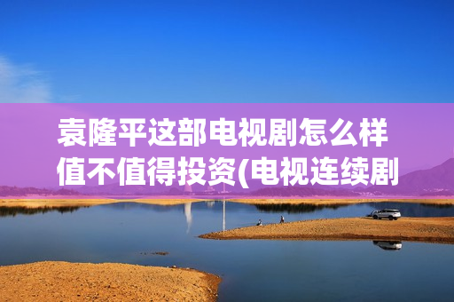 袁隆平这部电视剧怎么样 值不值得投资(电视连续剧袁隆平)