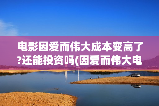 电影因爱而伟大成本变高了?还能投资吗(因爱而伟大电影出品方)