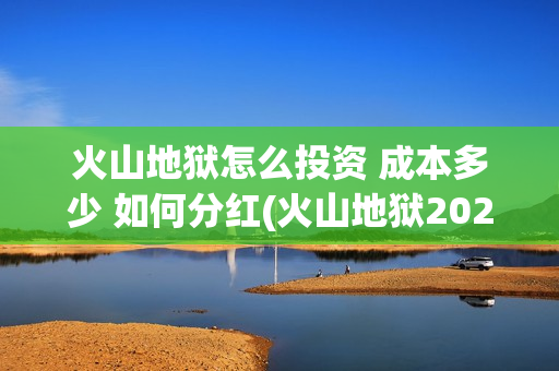 火山地狱怎么投资 成本多少 如何分红(火山地狱2021年能上映吗)
