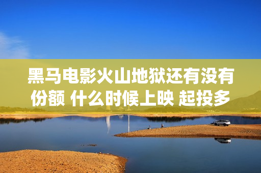 黑马电影火山地狱还有没有份额 什么时候上映 起投多少(黑马电影火山地震演员表)