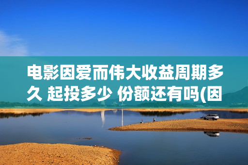 电影因爱而伟大收益周期多久 起投多少 份额还有吗(因爱而伟大电影编剧是谁)