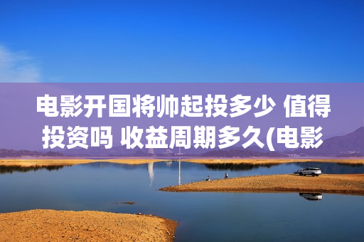电影开国将帅起投多少 值得投资吗 收益周期多久(电影《开国将帅》)