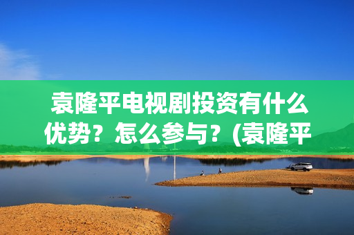  袁隆平电视剧投资有什么优势？怎么参与？(袁隆平电视剧功勋是哪几集)