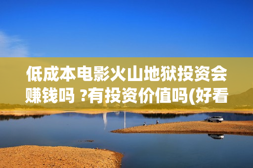 低成本电影火山地狱投资会赚钱吗 ?有投资价值吗(好看的火山电影) 低成本电影火山地狱投资会赚钱吗 ?有投资价值吗(好看的火山电影)