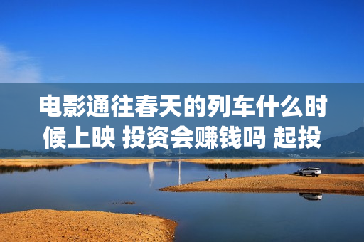 电影通往春天的列车什么时候上映 投资会赚钱吗 起投多少(电影通往春天的列车)