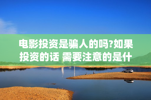电影投资是骗人的吗?如果投资的话 需要注意的是什么(电影投资合法吗?骗局吗)